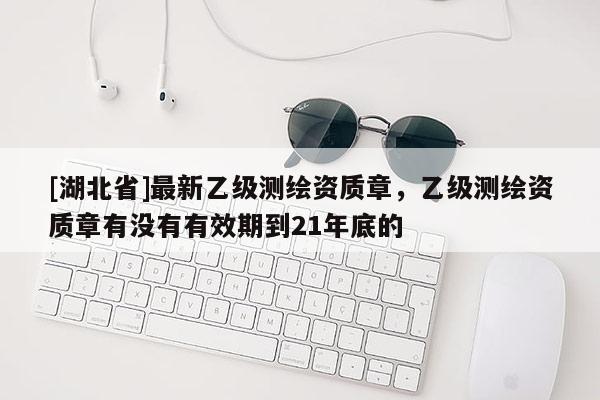 [湖北省]最新乙級測繪資質章，乙級測繪資質章有沒有有效期到21年底的