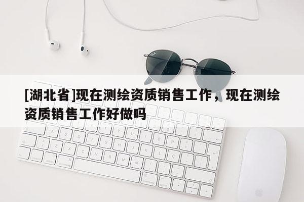 [湖北省]現在測繪資質銷售工作，現在測繪資質銷售工作好做嗎