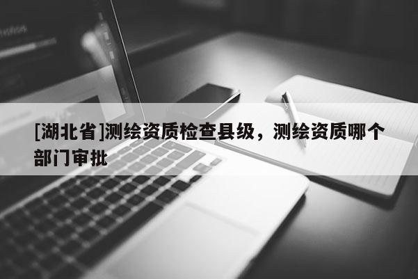 [湖北省]測繪資質檢查縣級，測繪資質哪個部門審批