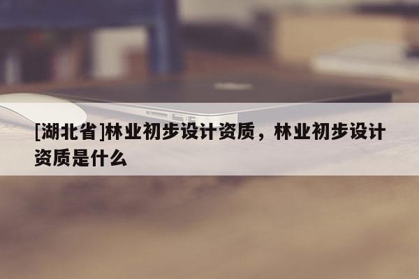 [湖北省]林業初步設計資質，林業初步設計資質是什么
