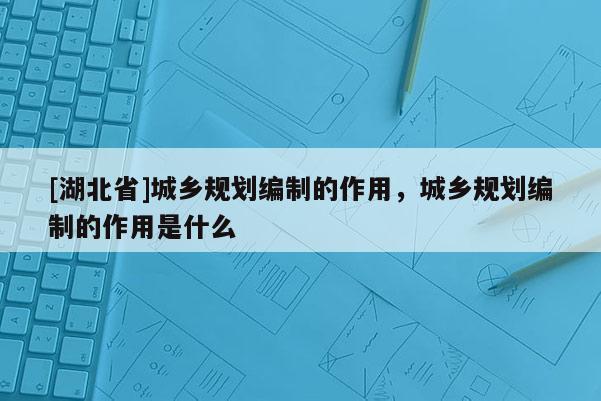 [湖北省]城鄉規劃編制的作用，城鄉規劃編制的作用是什么