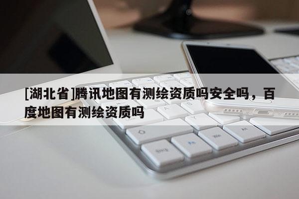 [湖北省]騰訊地圖有測繪資質(zhì)嗎安全嗎，百度地圖有測繪資質(zhì)嗎