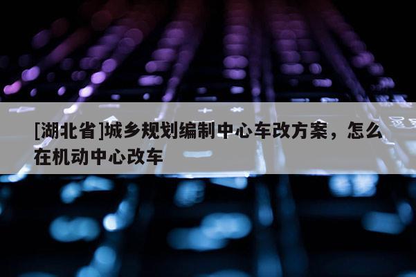 [湖北省]城鄉規劃編制中心車改方案，怎么在機動中心改車