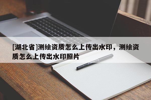 [湖北省]測繪資質(zhì)怎么上傳出水印，測繪資質(zhì)怎么上傳出水印照片