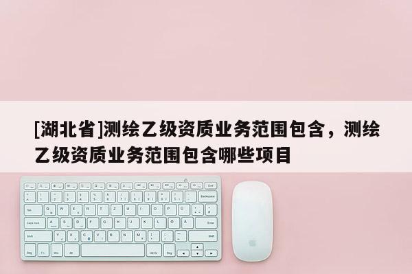 [湖北省]測繪乙級資質業務范圍包含，測繪乙級資質業務范圍包含哪些項目