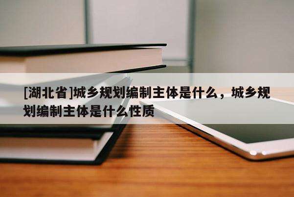 [湖北省]城鄉規劃編制主體是什么，城鄉規劃編制主體是什么性質
