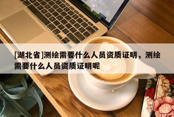 [湖北省]測繪需要什么人員資質證明，測繪需要什么人員資質證明呢