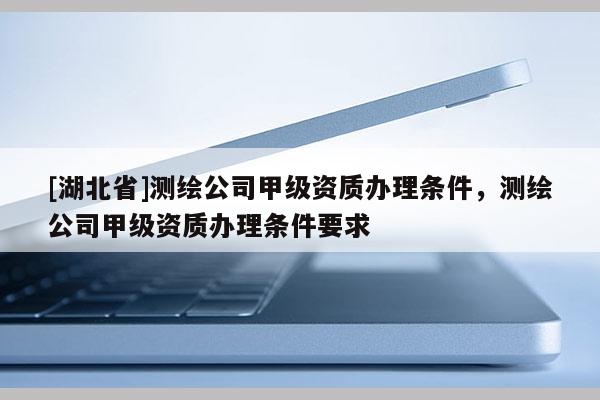 [湖北省]測繪公司甲級資質辦理條件，測繪公司甲級資質辦理條件要求
