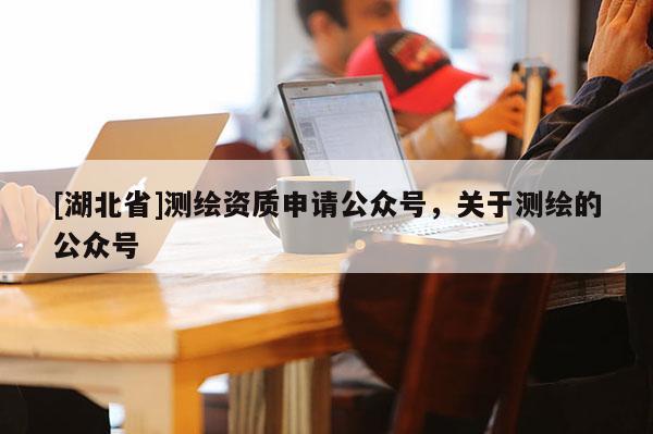 [湖北省]測繪資質申請公眾號，關于測繪的公眾號