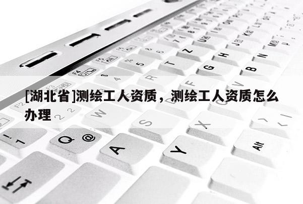 [湖北省]測繪工人資質，測繪工人資質怎么辦理
