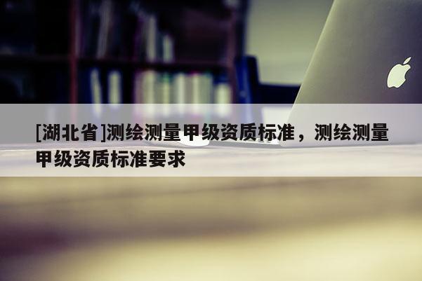 [湖北省]測繪測量甲級資質標準，測繪測量甲級資質標準要求