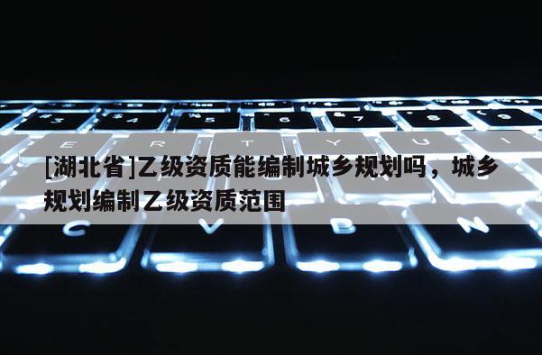 [湖北省]乙級資質能編制城鄉規劃嗎，城鄉規劃編制乙級資質范圍