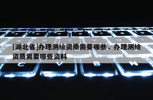 [湖北省]辦理測繪資質需要哪些，辦理測繪資質需要哪些資料