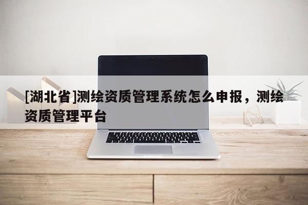 [湖北省]測繪資質管理系統怎么申報，測繪資質管理平臺