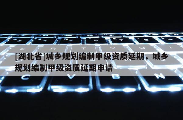 [湖北省]城鄉規劃編制甲級資質延期，城鄉規劃編制甲級資質延期申請