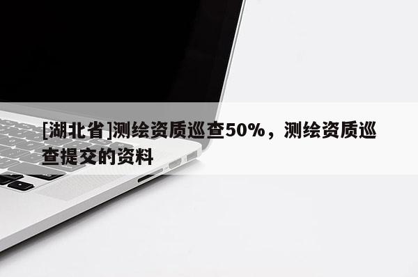 [湖北省]測繪資質巡查50%，測繪資質巡查提交的資料