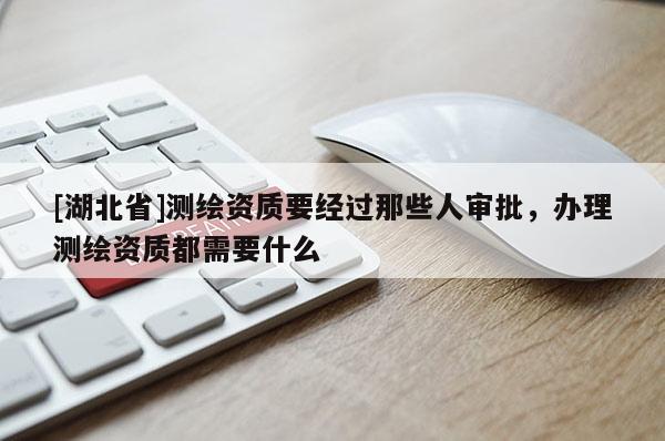 [湖北省]測繪資質要經過那些人審批，辦理測繪資質都需要什么