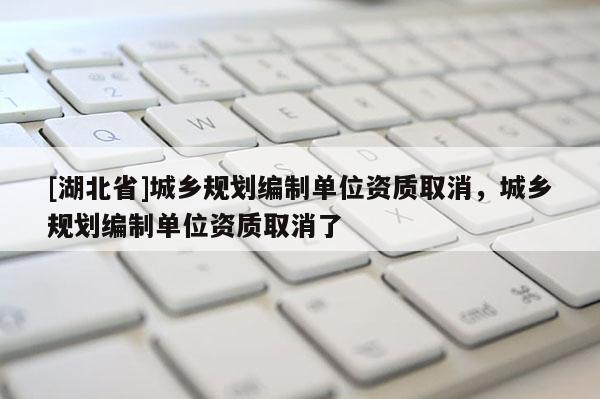 [湖北省]城鄉規劃編制單位資質取消，城鄉規劃編制單位資質取消了