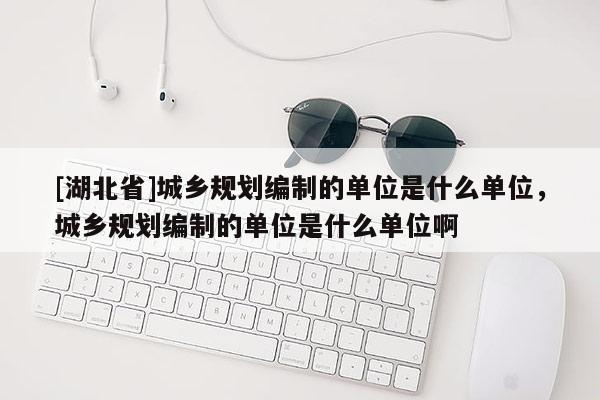 [湖北省]城鄉規劃編制的單位是什么單位，城鄉規劃編制的單位是什么單位啊