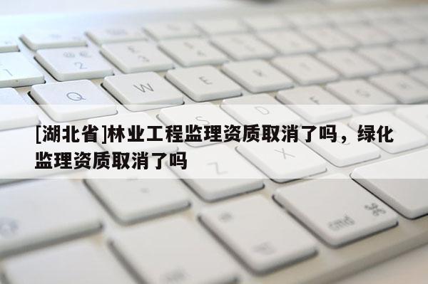 [湖北省]林業(yè)工程監(jiān)理資質(zhì)取消了嗎，綠化監(jiān)理資質(zhì)取消了嗎