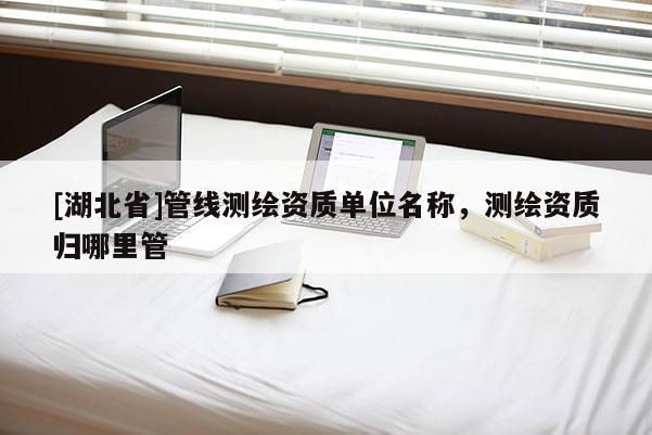 [湖北省]管線測(cè)繪資質(zhì)單位名稱(chēng)，測(cè)繪資質(zhì)歸哪里管