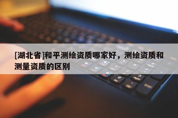 [湖北省]和平測繪資質(zhì)哪家好，測繪資質(zhì)和測量資質(zhì)的區(qū)別