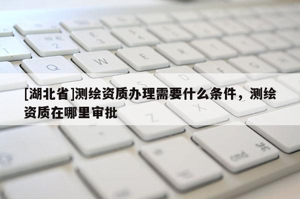 [湖北省]測繪資質(zhì)辦理需要什么條件，測繪資質(zhì)在哪里審批