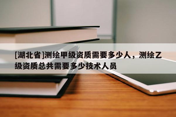 [湖北省]測繪甲級資質需要多少人，測繪乙級資質總共需要多少技術人員