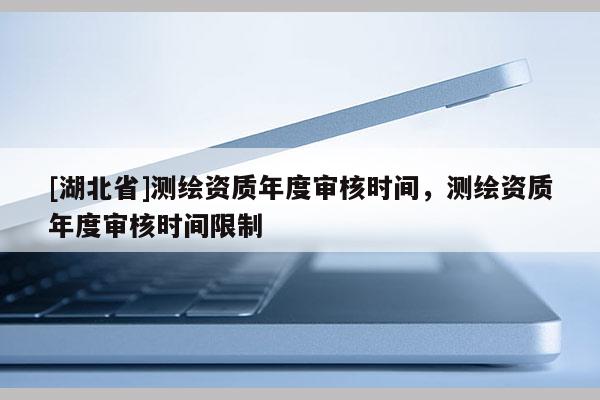 [湖北省]測繪資質年度審核時間，測繪資質年度審核時間限制