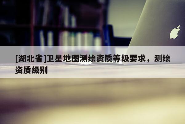 [湖北省]衛(wèi)星地圖測(cè)繪資質(zhì)等級(jí)要求，測(cè)繪資質(zhì)級(jí)別