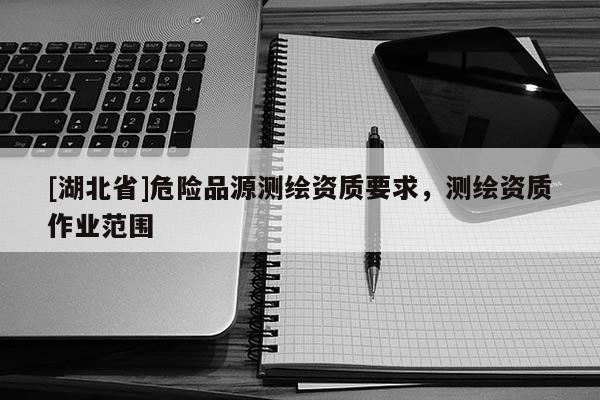 [湖北省]危險(xiǎn)品源測繪資質(zhì)要求，測繪資質(zhì)作業(yè)范圍