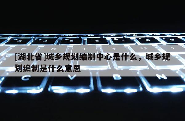 [湖北省]城鄉規劃編制中心是什么，城鄉規劃編制是什么意思