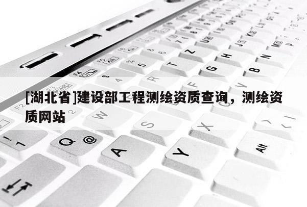 [湖北省]建設部工程測繪資質查詢，測繪資質網站