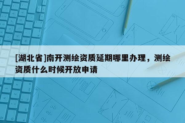 [湖北省]南開測繪資質延期哪里辦理，測繪資質什么時候開放申請