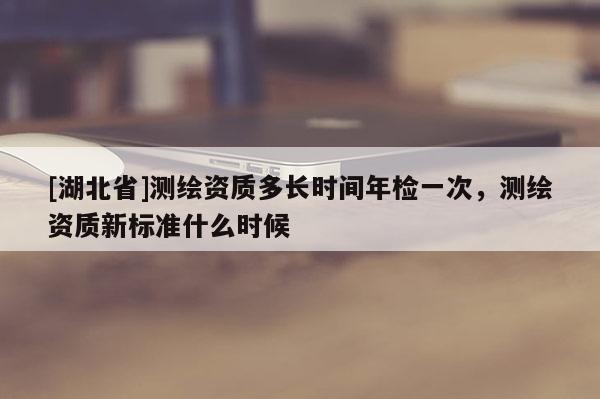 [湖北省]測繪資質多長時間年檢一次，測繪資質新標準什么時候