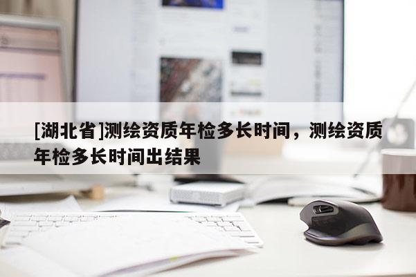 [湖北省]測繪資質年檢多長時間，測繪資質年檢多長時間出結果