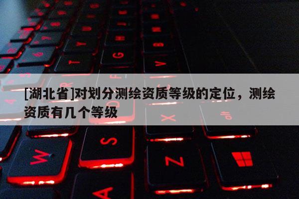 [湖北省]對劃分測繪資質等級的定位，測繪資質有幾個等級