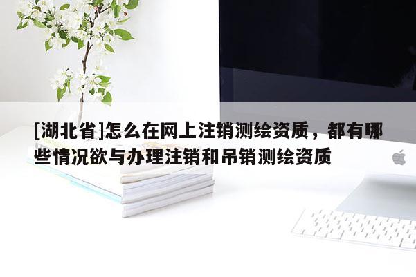 [湖北省]怎么在網(wǎng)上注銷測繪資質(zhì)，都有哪些情況欲與辦理注銷和吊銷測繪資質(zhì)