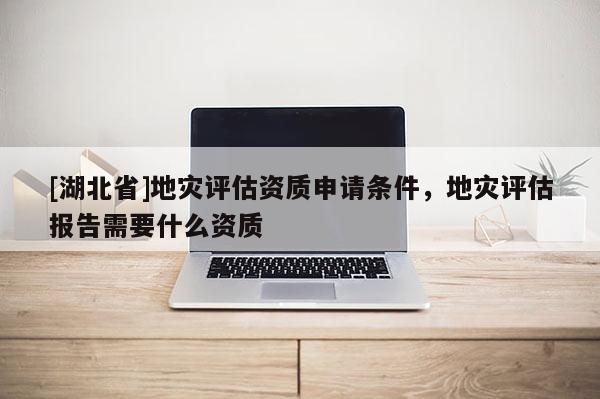 [湖北省]地災(zāi)評估資質(zhì)申請條件，地災(zāi)評估報(bào)告需要什么資質(zhì)
