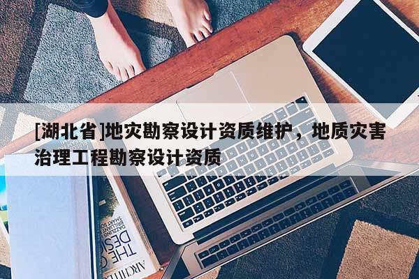 [湖北省]地災勘察設計資質維護，地質災害治理工程勘察設計資質