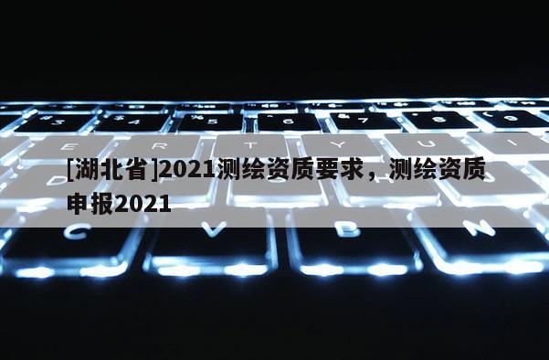 [湖北省]2021測繪資質(zhì)要求，測繪資質(zhì)申報2021