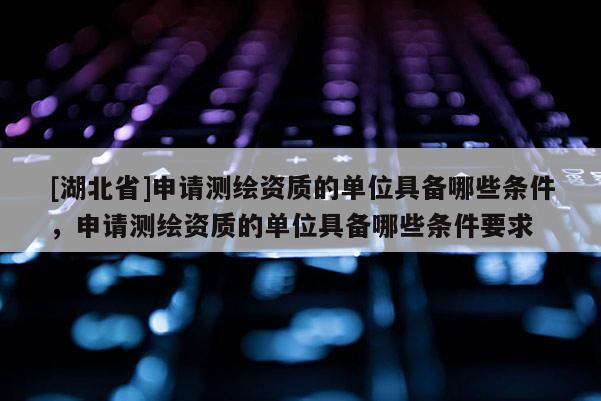 [湖北省]申請測繪資質的單位具備哪些條件，申請測繪資質的單位具備哪些條件要求