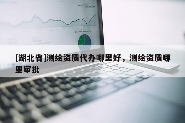 [湖北省]測繪資質代辦哪里好，測繪資質哪里審批