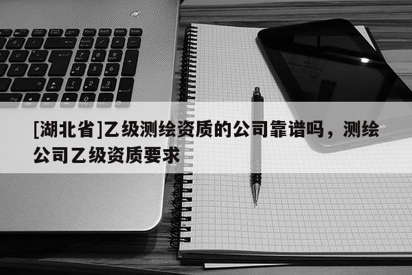 [湖北省]乙級(jí)測(cè)繪資質(zhì)的公司靠譜嗎，測(cè)繪公司乙級(jí)資質(zhì)要求