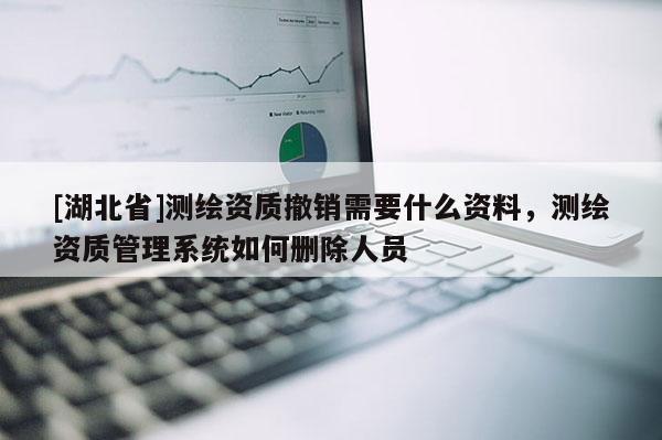 [湖北省]測繪資質撤銷需要什么資料，測繪資質管理系統如何刪除人員