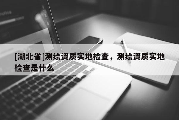 [湖北省]測繪資質(zhì)實地檢查，測繪資質(zhì)實地檢查是什么