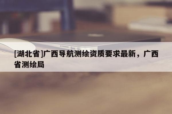 [湖北省]廣西導(dǎo)航測(cè)繪資質(zhì)要求最新，廣西省測(cè)繪局