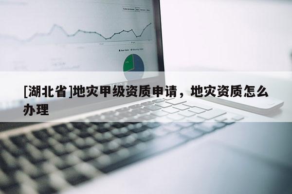 [湖北省]地災甲級資質申請，地災資質怎么辦理