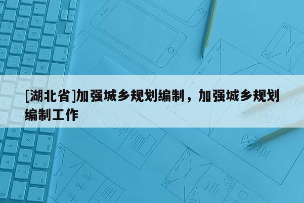 [湖北省]加強城鄉規劃編制，加強城鄉規劃編制工作