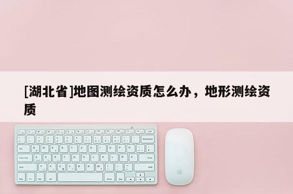 [湖北省]地圖測繪資質怎么辦，地形測繪資質
